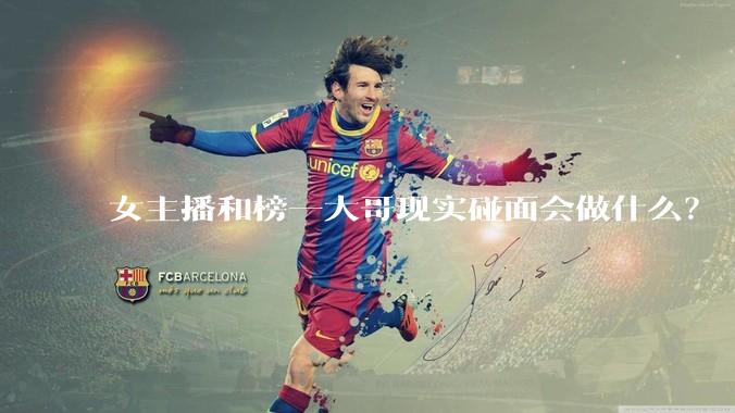女主播和榜一大哥现实碰面会做什么？