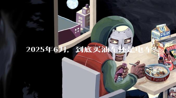 2025年6月，到底买油车还是电车？